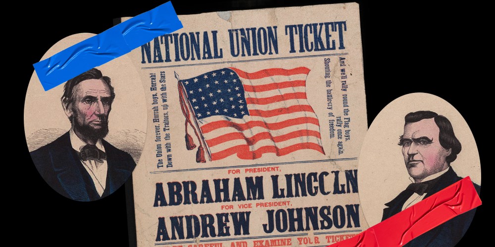 Photo illustration: Portrait of Abraham Lincoln and Andrew Johnson stuck together with red and blue pieces of tape over a poster with the American flag that reads,"National Union ticket. For President Abraham Lincoln. For Vice President Andrew Johnson."